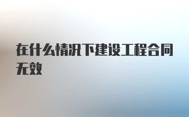 在什么情况下建设工程合同无效