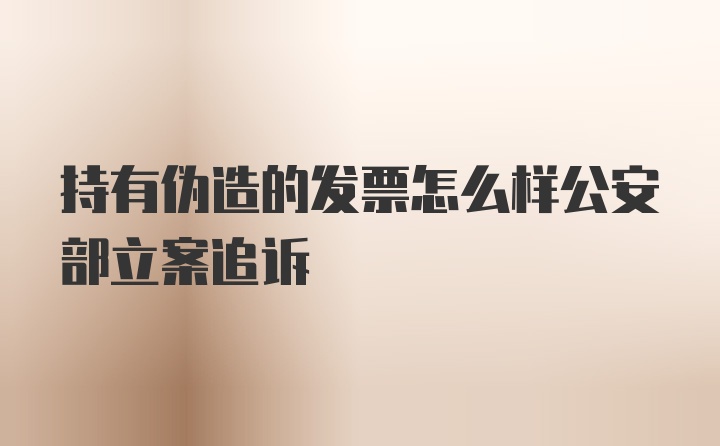 持有伪造的发票怎么样公安部立案追诉