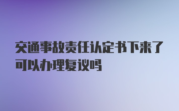 交通事故责任认定书下来了可以办理复议吗