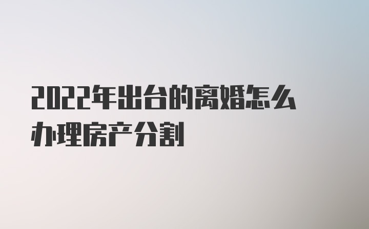 2022年出台的离婚怎么办理房产分割