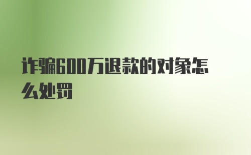 诈骗600万退款的对象怎么处罚