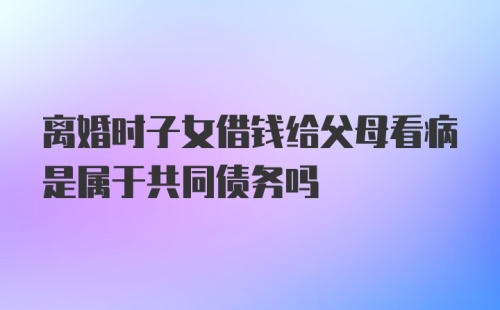 离婚时子女借钱给父母看病是属于共同债务吗