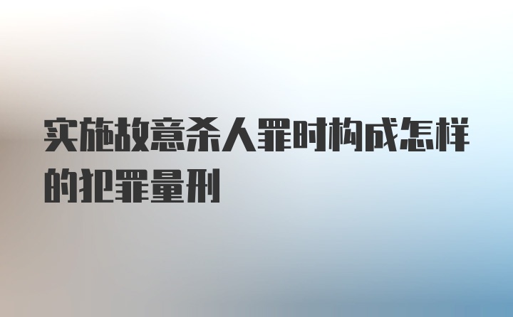 实施故意杀人罪时构成怎样的犯罪量刑