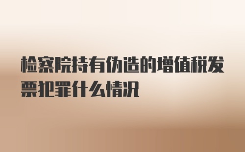 检察院持有伪造的增值税发票犯罪什么情况