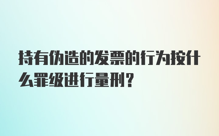 持有伪造的发票的行为按什么罪级进行量刑？