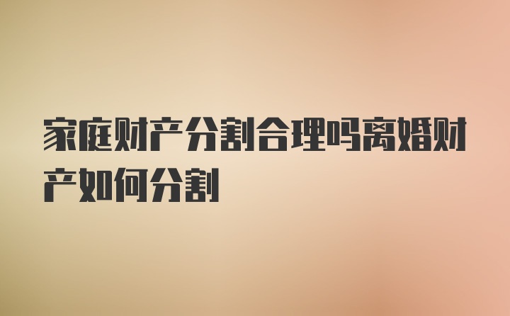 家庭财产分割合理吗离婚财产如何分割