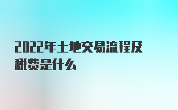 2022年土地交易流程及税费是什么