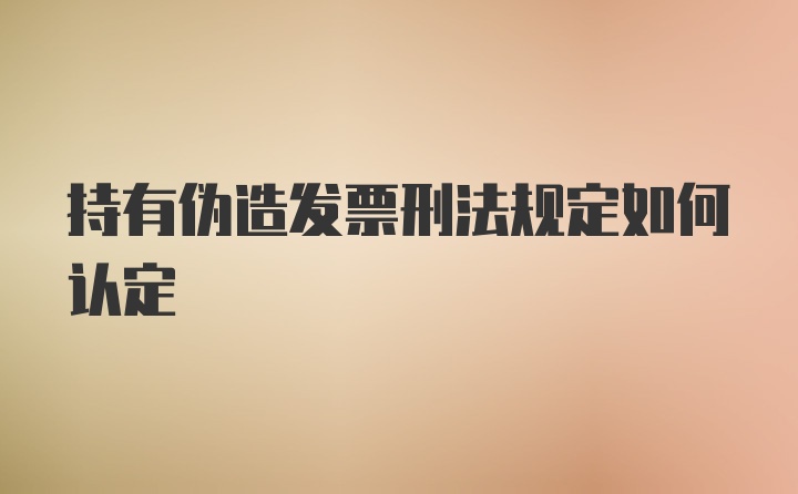 持有伪造发票刑法规定如何认定