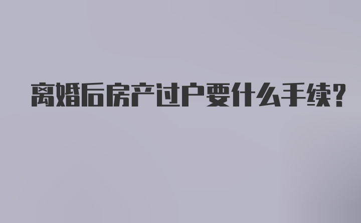 离婚后房产过户要什么手续？