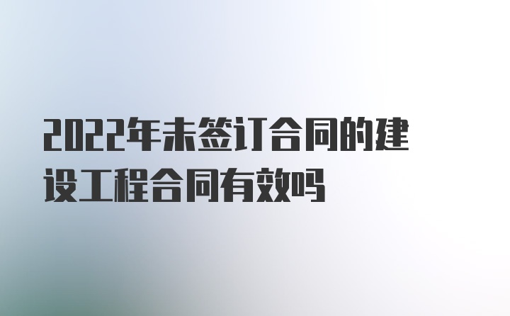 2022年未签订合同的建设工程合同有效吗