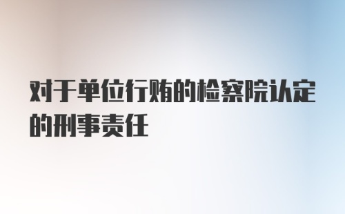 对于单位行贿的检察院认定的刑事责任