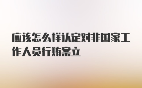 应该怎么样认定对非国家工作人员行贿案立