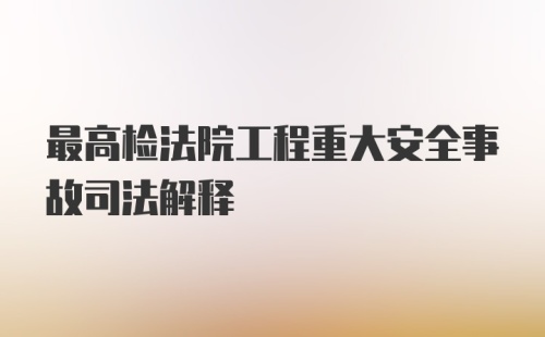 最高检法院工程重大安全事故司法解释