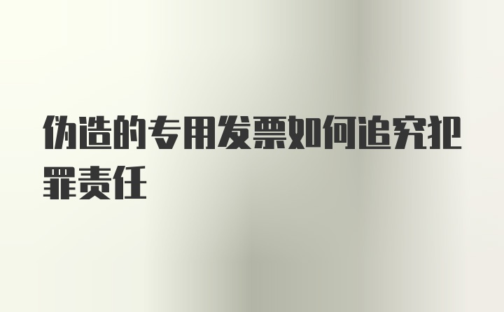 伪造的专用发票如何追究犯罪责任