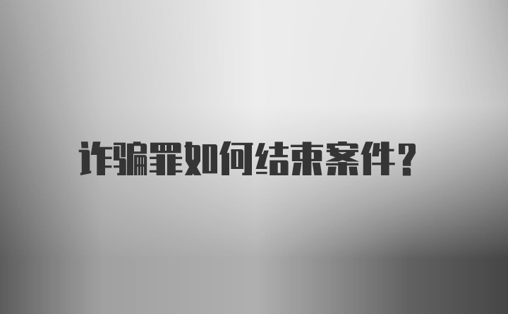 诈骗罪如何结束案件？