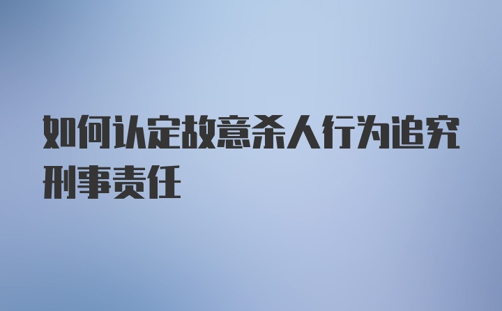 如何认定故意杀人行为追究刑事责任