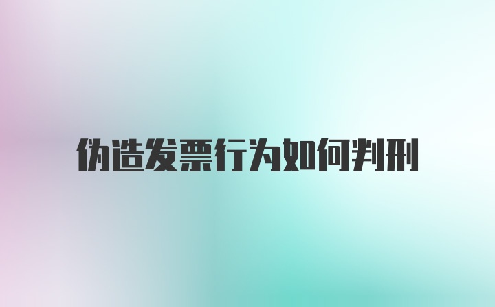 伪造发票行为如何判刑