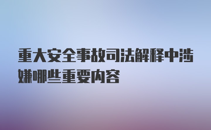 重大安全事故司法解释中涉嫌哪些重要内容