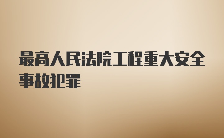 最高人民法院工程重大安全事故犯罪