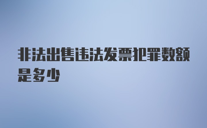 非法出售违法发票犯罪数额是多少