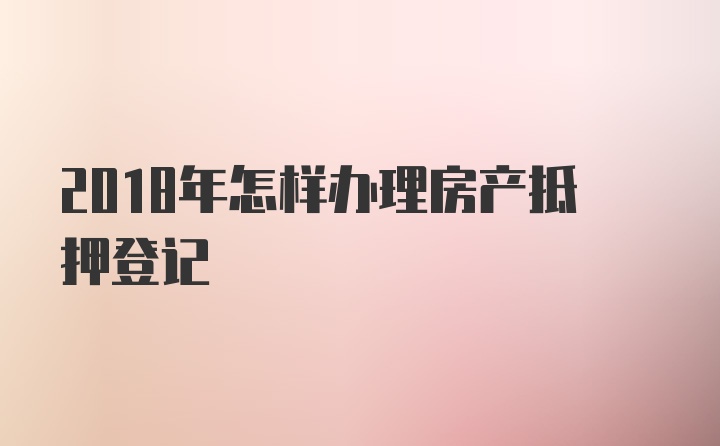 2018年怎样办理房产抵押登记