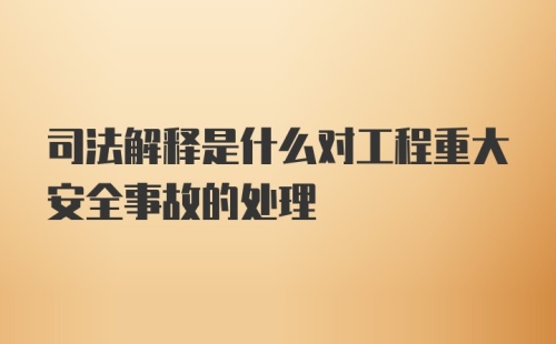 司法解释是什么对工程重大安全事故的处理