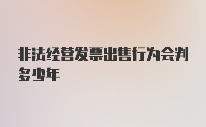 非法经营发票出售行为会判多少年