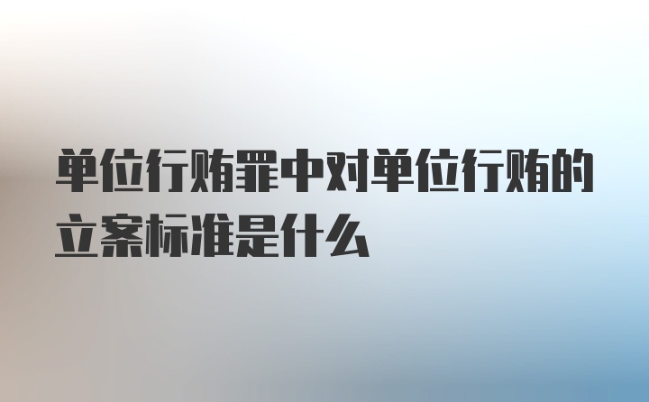 单位行贿罪中对单位行贿的立案标准是什么