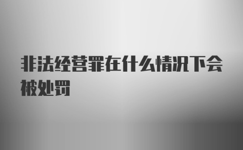 非法经营罪在什么情况下会被处罚