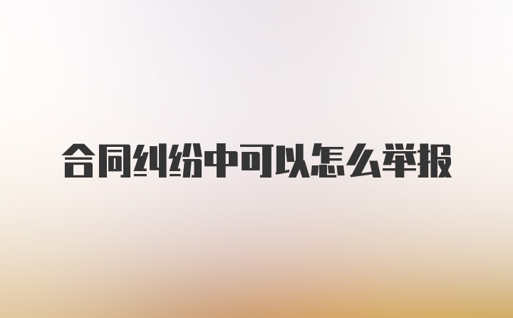 合同纠纷中可以怎么举报