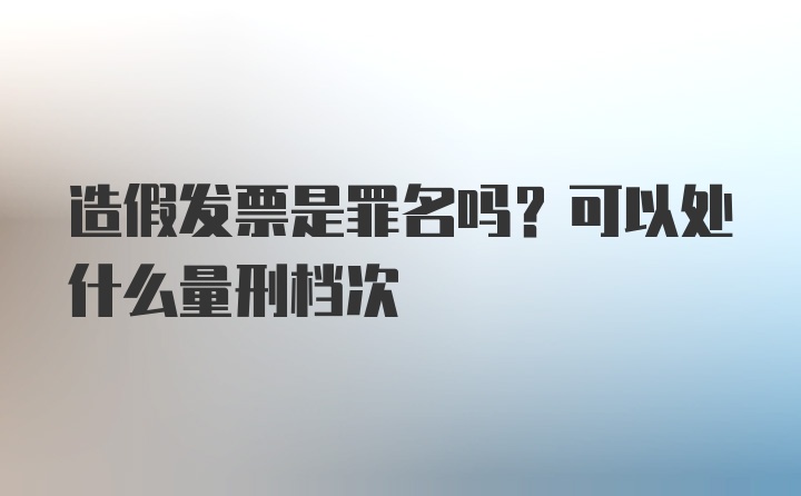 造假发票是罪名吗？可以处什么量刑档次