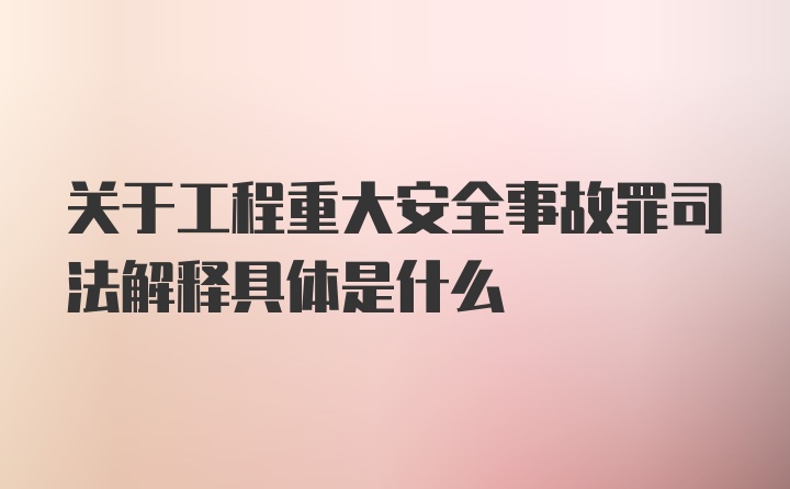 关于工程重大安全事故罪司法解释具体是什么