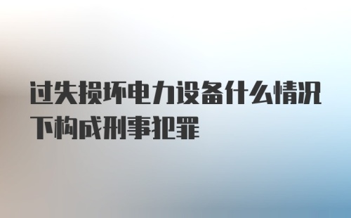 过失损坏电力设备什么情况下构成刑事犯罪