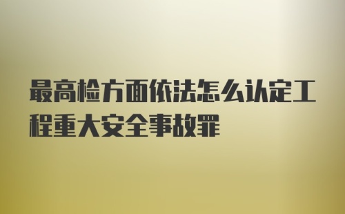 最高检方面依法怎么认定工程重大安全事故罪