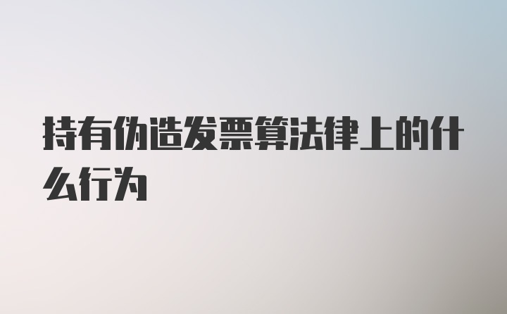 持有伪造发票算法律上的什么行为