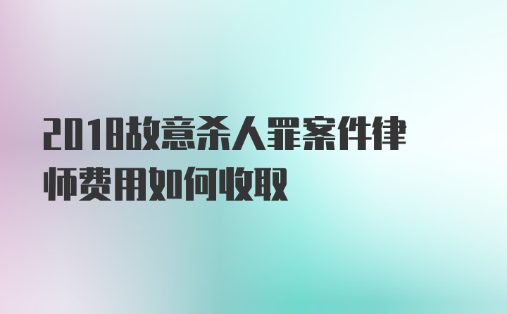 2018故意杀人罪案件律师费用如何收取