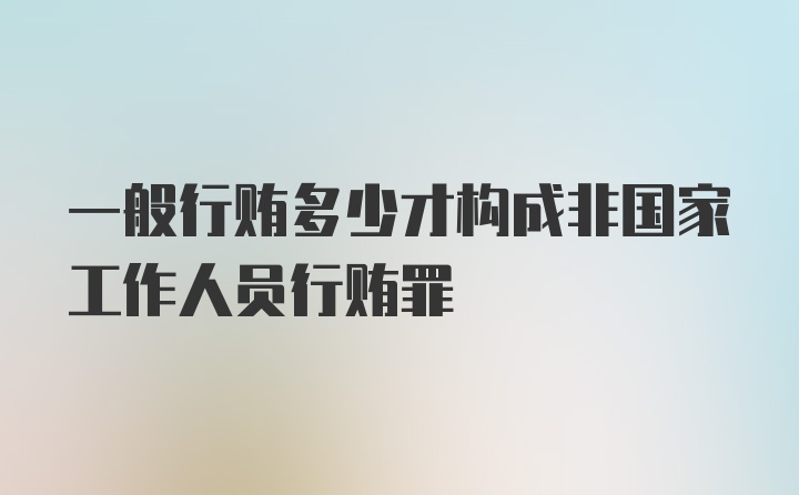 一般行贿多少才构成非国家工作人员行贿罪