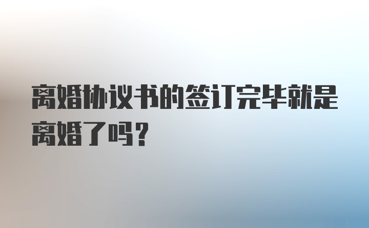 离婚协议书的签订完毕就是离婚了吗？