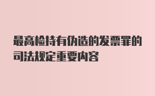 最高检持有伪造的发票罪的司法规定重要内容