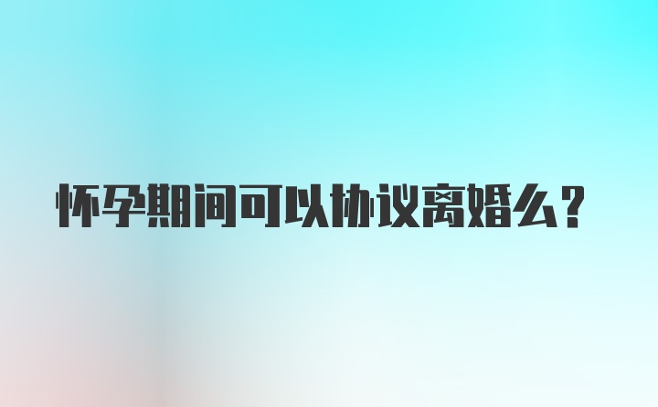 怀孕期间可以协议离婚么？