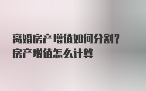 离婚房产增值如何分割? 房产增值怎么计算