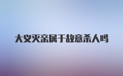 大义灭亲属于故意杀人吗