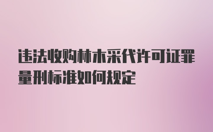 违法收购林木采代许可证罪量刑标准如何规定