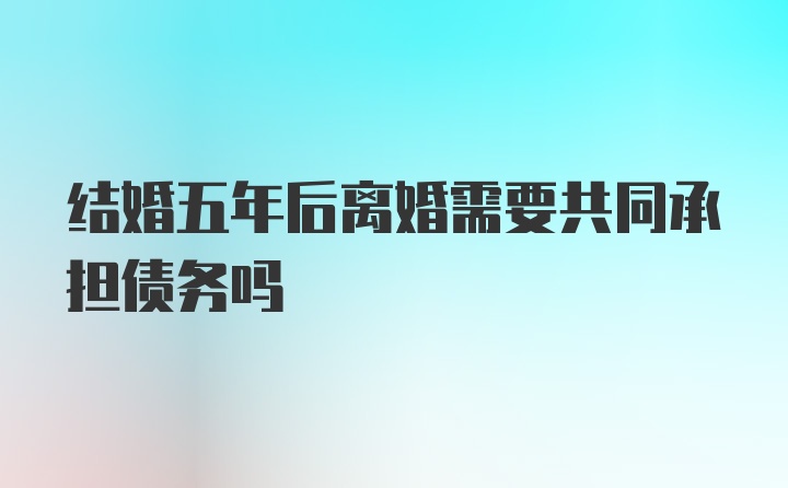 结婚五年后离婚需要共同承担债务吗