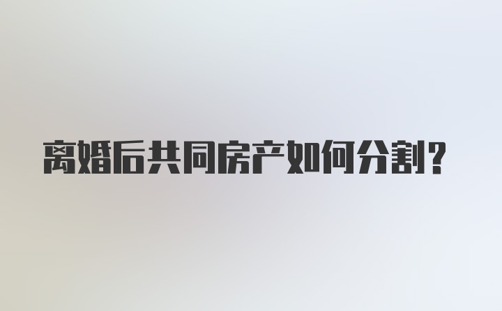 离婚后共同房产如何分割？