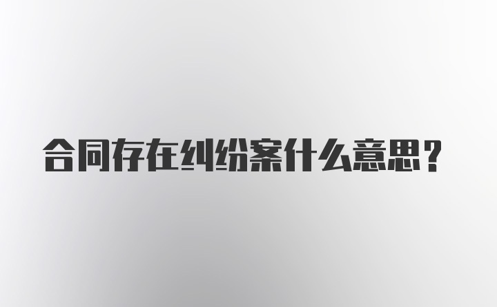 合同存在纠纷案什么意思？