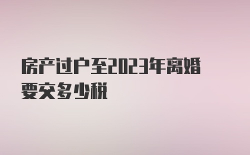 房产过户至2023年离婚要交多少税