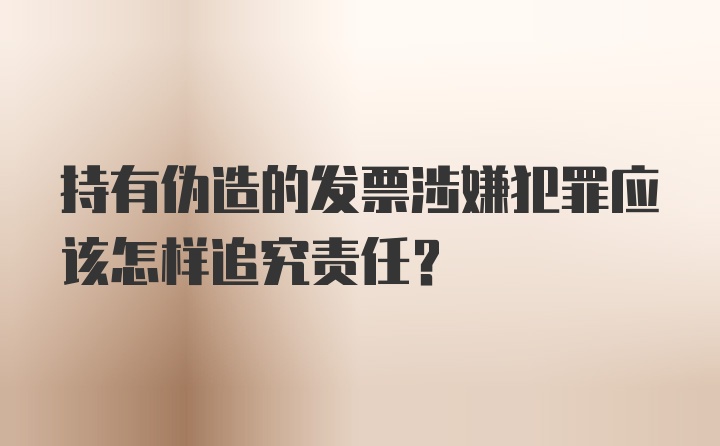 持有伪造的发票涉嫌犯罪应该怎样追究责任？