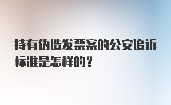 持有伪造发票案的公安追诉标准是怎样的？