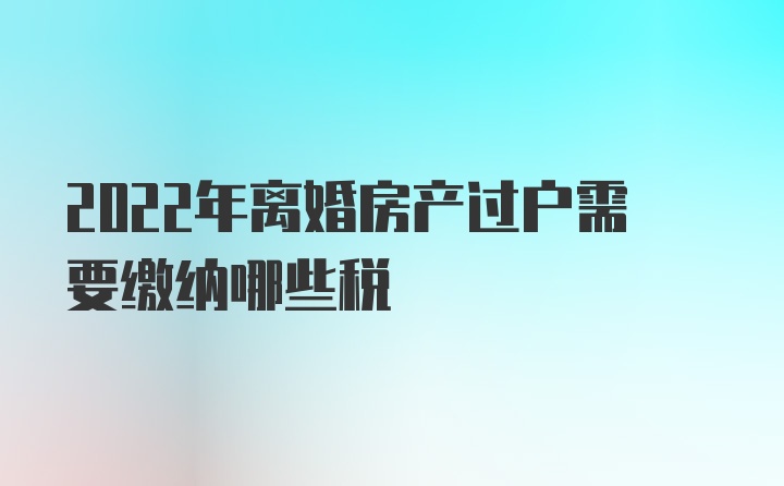 2022年离婚房产过户需要缴纳哪些税